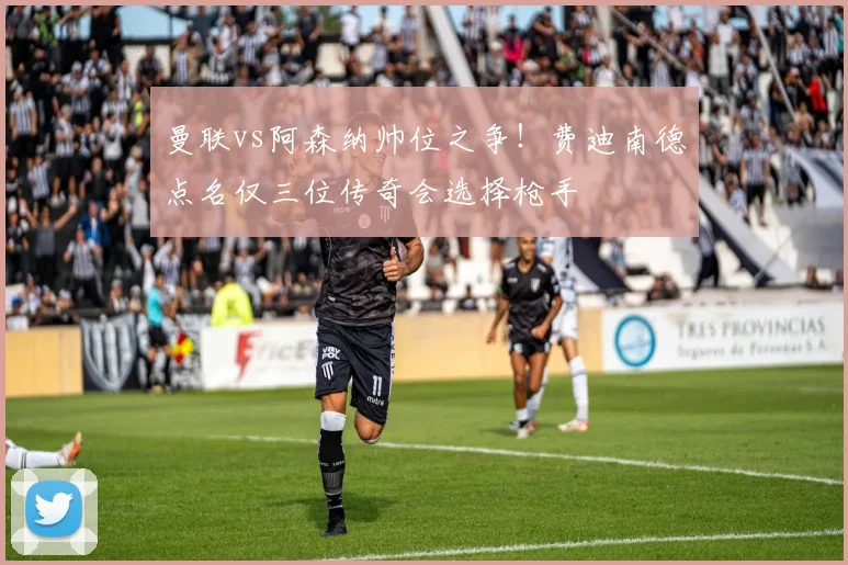 曼联vs阿森纳帅位之争！费迪南德点名仅三位传奇会选择枪手