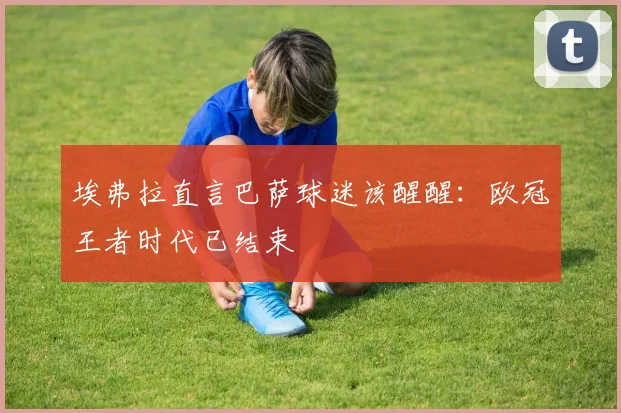 埃弗拉直言巴萨球迷该醒醒：欧冠王者时代已结束