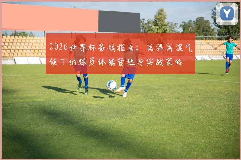 2026世界杯备战指南：高温高湿气候下的球员体能管理与实战策略