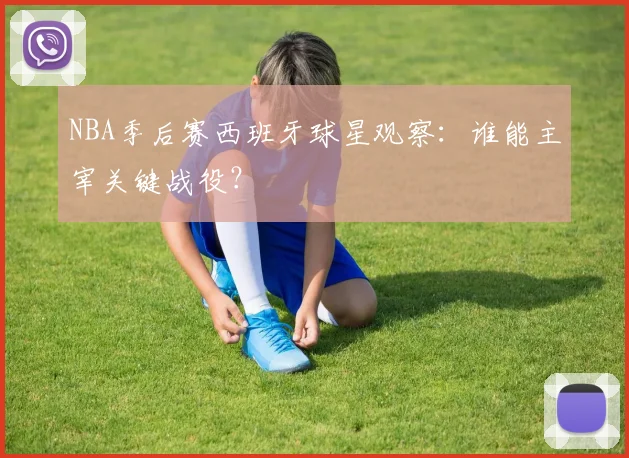 NBA季后赛西班牙球星观察:谁能主宰关键战役?