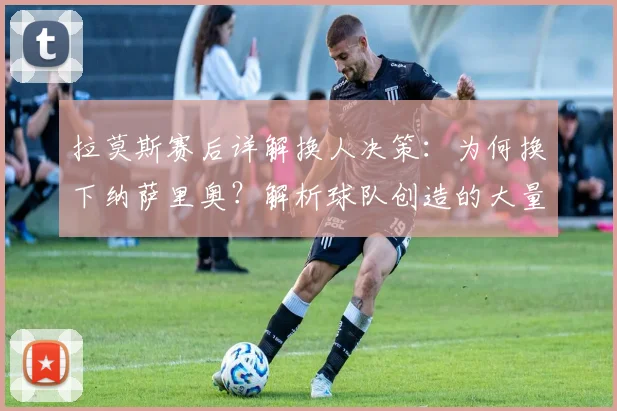 拉莫斯赛后详解换人决策：为何换下纳萨里奥？解析球队创造的大量得分机会