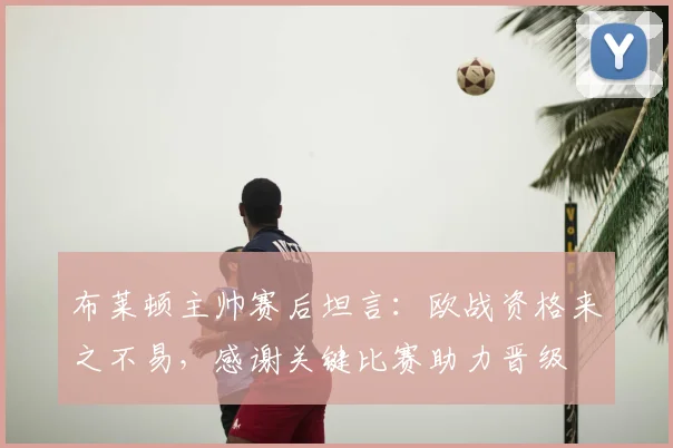 布莱顿主帅赛后坦言:欧战资格来之不易,感谢关键比赛助力晋级
