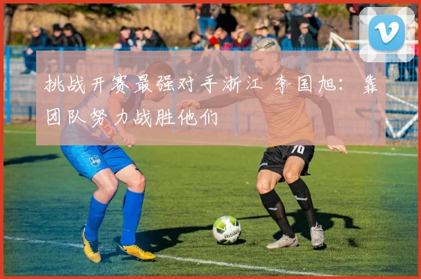 挑战开赛最强对手浙江 李国旭：靠团队努力战胜他们