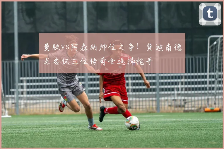 曼联vs阿森纳帅位之争！费迪南德点名仅三位传奇会选择枪手