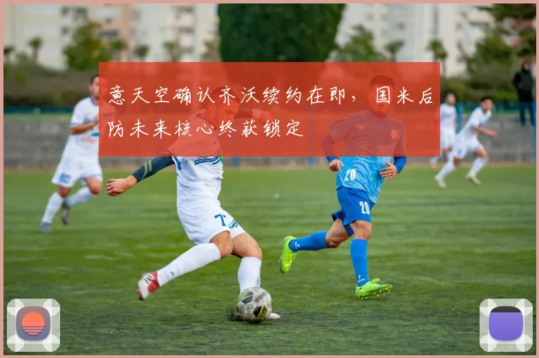 意天空确认齐沃续约在即,国米后防未来核心终获锁定