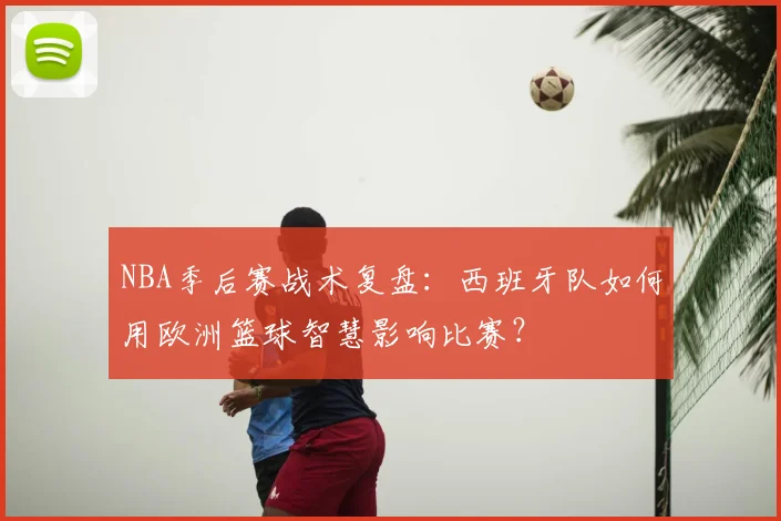 NBA季后赛战术复盘：西班牙队如何用欧洲篮球智慧影响比赛？