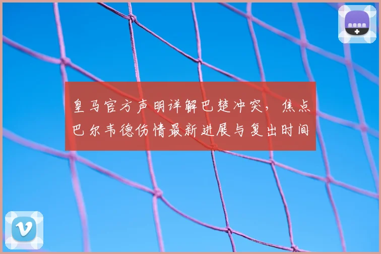 皇马官方声明详解巴楚冲突，焦点巴尔韦德伤情最新进展与复出时间分析